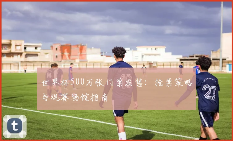 世界杯500万张门票发售：抢票策略与观赛场馆指南
