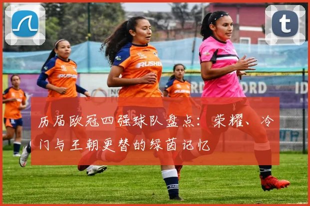 历届欧冠四强球队盘点：荣耀、冷门与王朝更替的绿茵记忆