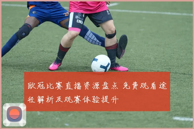 欧冠比赛直播资源盘点 免费观看途径解析及观赛体验提升