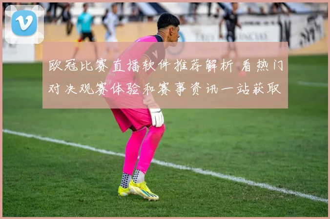 欧冠比赛直播软件推荐解析 看热门对决观赛体验和赛事资讯一站获取
