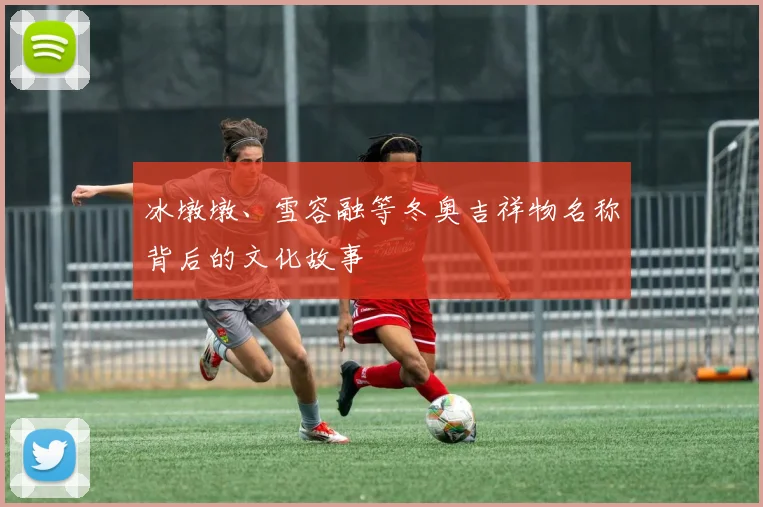 冰墩墩、雪容融等冬奥吉祥物名称背后的文化故事