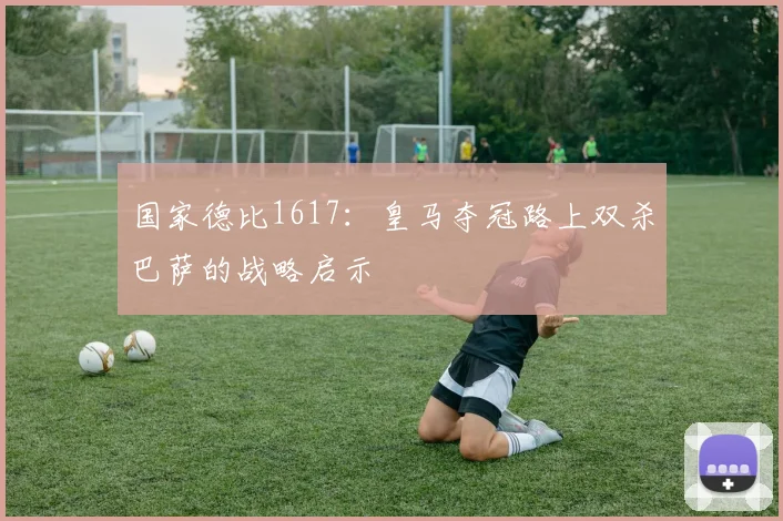 国家德比1617：皇马夺冠路上双杀巴萨的战略启示