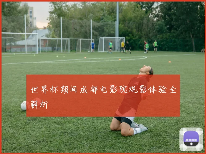 世界杯期间成都电影院观影体验全解析
