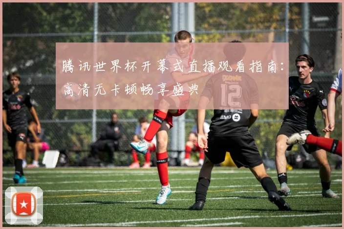 腾讯世界杯开幕式直播观看指南：高清无卡顿畅享盛典