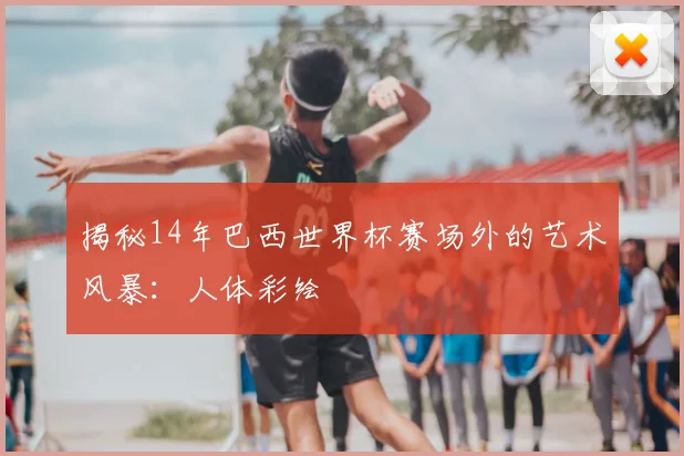 揭秘14年巴西世界杯赛场外的艺术风暴:人体彩绘