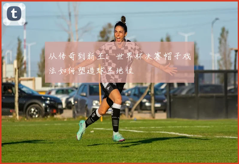 从传奇到新王：世界杯决赛帽子戏法如何塑造球王地位