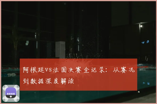 阿根廷vs法国决赛全记录：从赛况到数据深度解读