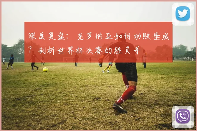 深度复盘：克罗地亚如何功败垂成？剖析世界杯决赛的胜负手