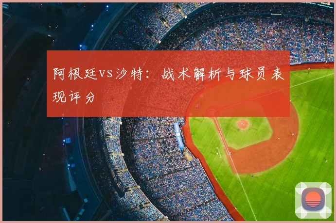 阿根廷vs沙特：战术解析与球员表现评分
