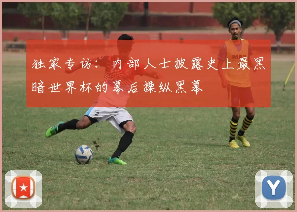 独家专访：内部人士披露史上最黑暗世界杯的幕后操纵黑幕