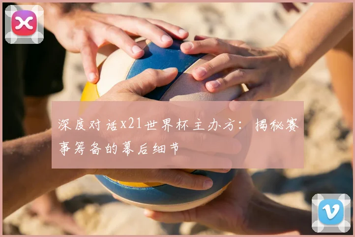 深度对话x21世界杯主办方：揭秘赛事筹备的幕后细节