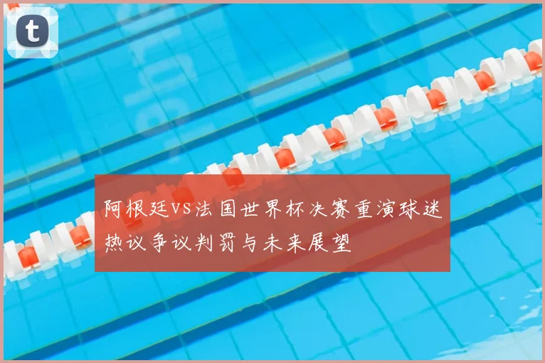 阿根廷vs法国世界杯决赛重演球迷热议争议判罚与未来展望
