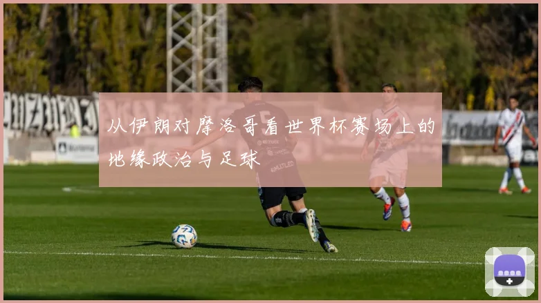 从伊朗对摩洛哥看世界杯赛场上的地缘政治与足球