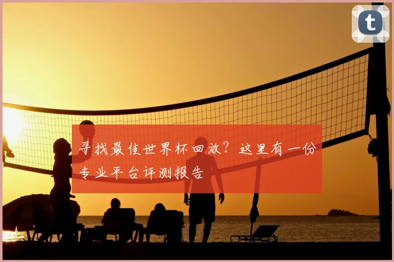 寻找最佳世界杯回放？这里有一份专业平台评测报告