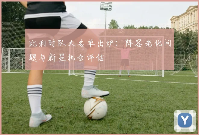 比利时队大名单出炉:阵容老化问题与新星机会评估