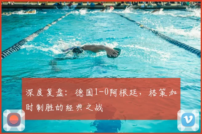 深度复盘：德国1-0阿根廷，格策加时制胜的经典之战