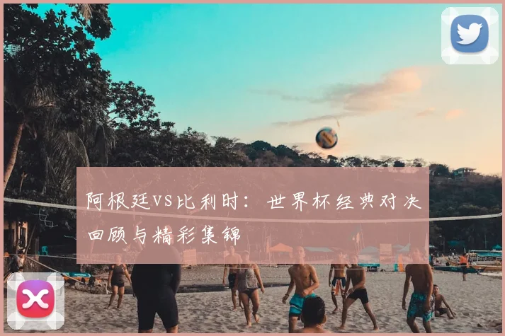 阿根廷vs比利时：世界杯经典对决回顾与精彩集锦