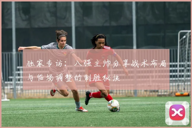 独家专访:八强主帅分享战术布局与临场调整的制胜秘诀