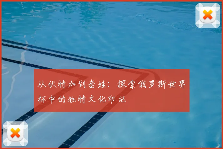 从伏特加到套娃：探索俄罗斯世界杯中的独特文化印记