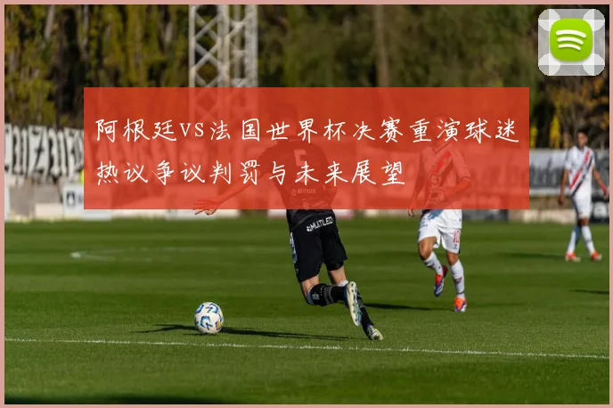 阿根廷vs法国世界杯决赛重演球迷热议争议判罚与未来展望