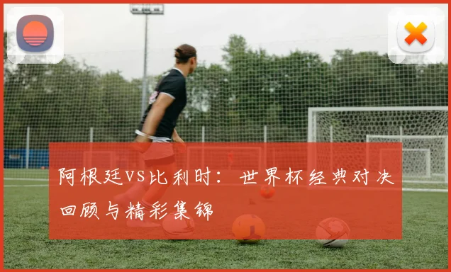 阿根廷vs比利时：世界杯经典对决回顾与精彩集锦