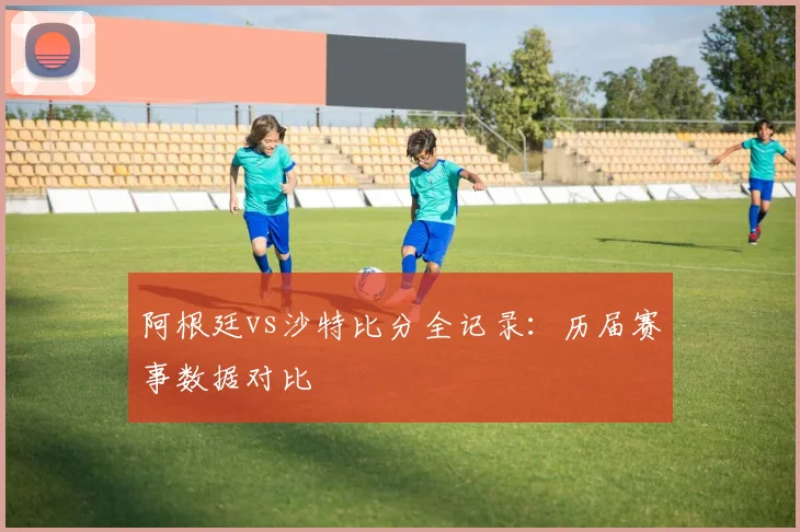 阿根廷vs沙特比分全记录：历届赛事数据对比