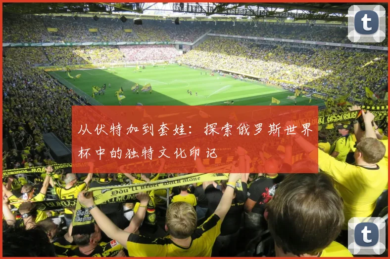 从伏特加到套娃：探索俄罗斯世界杯中的独特文化印记