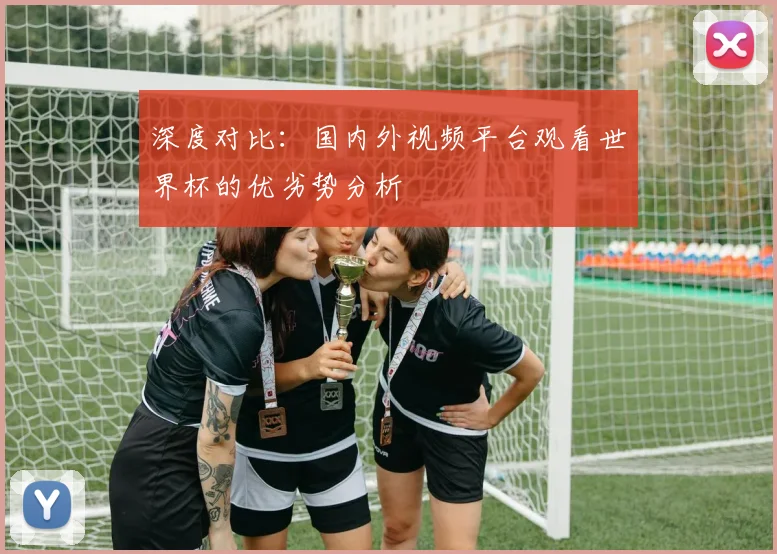 深度对比：国内外视频平台观看世界杯的优劣势分析