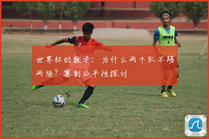 世界杯的数学：为什么两个队不踢两场？赛制公平性探讨