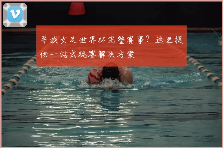 寻找女足世界杯完整赛事？这里提供一站式观赛解决方案