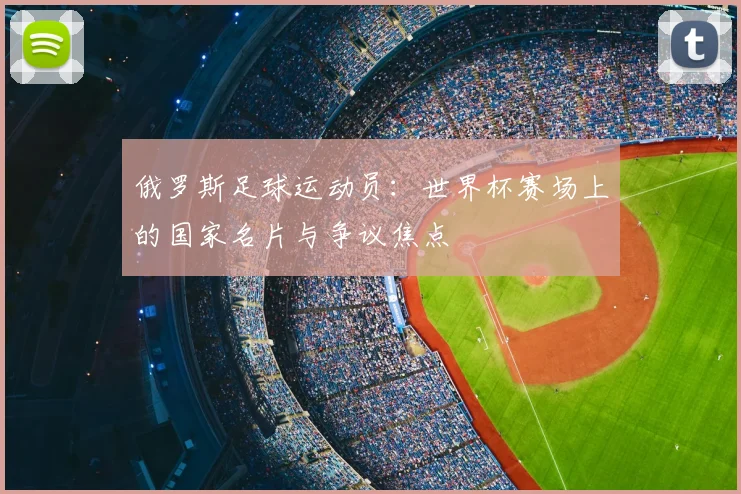 俄罗斯足球运动员:世界杯赛场上的国家名片与争议焦点