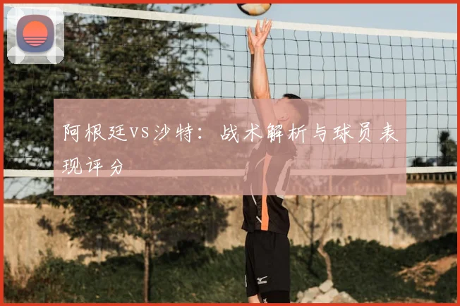 阿根廷vs沙特：战术解析与球员表现评分