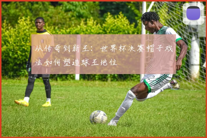 从传奇到新王：世界杯决赛帽子戏法如何塑造球王地位